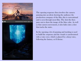 The opening sequence then involves the camera
panning into an ident showing the audience the
production company of the film, this is conventional
and is seen through most film. The shot the then
pans out to show the image of the blue cube. As well
as that camera movements, it also fades into a shot
that tracks the stairs.

In the opening a lot of panning and tracking is used
to build the suspense and the visuals is synchronised
with a voice over, which is played by a deep voice,
following the fantasy, sci fi theme.
 