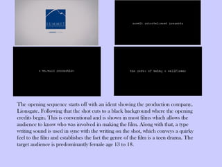 The opening sequence starts off with an ident showing the production company,
Lionsgate. Following that the shot cuts to a black background where the opening
credits begin. This is conventional and is shown in most films which allows the
audience to know who was involved in making the film. Along with that, a type
writing sound is used in sync with the writing on the shot, which conveys a quirky
feel to the film and establishes the fact the genre of the film is a teen drama. The
target audience is predominantly female age 13 to 18.
 