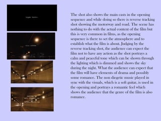 The shot also shows the main casts in the opening
sequence and while doing so there is reverse tracking
shot showing the motorway and road. The scene has
nothing to do with the actual content of the film but
this is very common in films, as the opening
sequence is there to set the atmosphere and to
establish what the film is about. Judging by the
reverse tracking shot, the audience can expect the
film not to have any action as the shot portrays a
calm and peaceful tone which can be shown through
the lighting which is dimmed and shows the sky
during the night. What the audience can expect that
the film will have elements of drama and possibly
some romance. The non diegetic music played in
sync with the visuals, which is a soft guitar, is used in
the opening and portrays a romantic feel which
shows the audience that the genre of the film is also
romance.
 