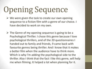 Opening Sequence
 We were given the task to create our own opening
sequence to a fiction film with a genre of our choice. I
have decided to work on my own.
 The Genre of my opening sequence is going to be a
Psychological Thriller. I chose this genre because I love
psychological thrillers, and of the 20 questionnaires I
handed out to family and friends, 9 came back with
favourite genres being thriller. And I know that it makes
a better film when the audience have to think more.
Which is why I’m adding the psychological side to the
thriller. Also I think that the fact I like this genre, will help
me when filming. It helped a lot when planning for it.
 