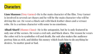 Characters
Liam Shannon (Troy Garner)-He is the main character of the film. Troy Garner
is involved in several car chases and he will be the main character who will be
driving the car. He wears a black suit with black leather shoes and a versace
robe. He is a serious character with some to no emotions.
Alhadi Sharif (Abanus Claus)- He is the antagonist, but he is only featured in
only one of the scenes. He wears a red suit, and black shoes. The reason he wears
the color red is to symbolise evil and death, the suit also makes the audience
portray him as rich, and idolize his money which leads him to do anything he
desires. No matter good or bad.
 