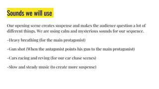 Sounds we will use
Our opening scene creates suspense and makes the audience question a lot of
different things. We are using calm and mysterious sounds for our sequence.
-Heavy breathing (for the main protagonist)
-Gun shot (When the antagonist points his gun to the main protagonist)
-Cars racing and reving (for our car chase scenes)
-Slow and steady music (to create more suspense)
 