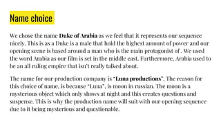 Name choice
We chose the name Duke of Arabia as we feel that it represents our sequence
nicely. This is as a Duke is a male that hold the highest amount of power and our
opening scene is based around a man who is the main protagonist of . We used
the word Arabia as our film is set in the middle east. Furthermore, Arabia used to
be an all ruling empire that isn’t really talked about.
The name for our production company is “Luna productions”. The reason for
this choice of name, is because “Luna”, is moon in russian. The moon is a
mysterious object which only shows at night and this creates questions and
suspense. This is why the production name will suit with our opening sequence
due to it being mysterious and questionable.
 