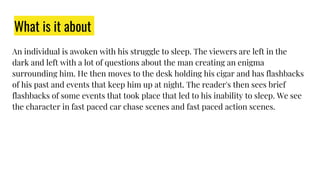 What is it about
An individual is awoken with his struggle to sleep. The viewers are left in the
dark and left with a lot of questions about the man creating an enigma
surrounding him. He then moves to the desk holding his cigar and has flashbacks
of his past and events that keep him up at night. The reader's then sees brief
flashbacks of some events that took place that led to his inability to sleep. We see
the character in fast paced car chase scenes and fast paced action scenes.
 