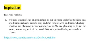 Inspirations
Fast And Furious
1. We used this movie as an inspiration to our opening sequence because fast
and furious is based around cars and gun fight as well as drama, which is
what we are planning for our opening scene. We are planning on to use the
same camera angles that the movie has used when filming cars and car
chases.
https://www.youtube.com/watch?v=lbyx_opE1Bw
 