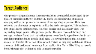 Target Audience
Our primary target audience is teenage males to young adult males aged 13-30
located primarily in the US and the UK. These individuals who fit into our
category will be our primary consumer of our opening sequence. They may
relate to the character or aspire to be like the main protagonist. This includes;
lots of fast paced action scenes, violence, danger and fast/luxury cars. Our
secondary target genre is the general public. This was revealed through our
surveys, we have found that the action genre doesn’t only appeal to males in our
age demographic, but to people of all ages. We have also found that not only
males, but females like action films as well. This is as they may watch our film as
a source of diversion and an escape from reality. Our film will be PG 13 so people
below the age of 13 will not be able to access our film
 