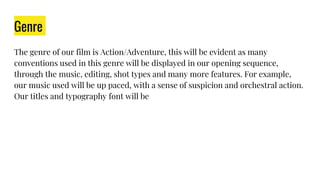 Genre
The genre of our film is Action/Adventure, this will be evident as many
conventions used in this genre will be displayed in our opening sequence,
through the music, editing, shot types and many more features. For example,
our music used will be up paced, with a sense of suspicion and orchestral action.
Our titles and typography font will be
 