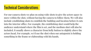 Technical Considerations
For our camera shots we plan on using wide shots to give the actors space to
move within the shot, without having the camera to follow them. We will also
include establishing shots to establish the building and location before it cuts
into the interior office. For example, the establishing shot would help the
audience understand where the film is set, and the medium shot will also be
included. It usually shows a character from belly button to slightly above the
actors head, For example, we’d use the shot when our antagonist is holding
something in the frame or elaborating with his hands.
 