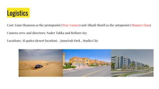 Logistics
Cast: Liam Shannon as the protagonist (Troy Garner) and Alhadi Sharif as the antagonist (Abanus Claus)
Camera crew and directors: Nader Tabka and Beibars Sey
Locations: Al qudra (desert location) , Jumeirah Park , Studio City
 