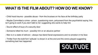 WHAT IS THE FILM ABOUT? HOW DO WE KNOW?
- Child hood trauma - possible abuse - from the brusises on his face at the birthday party
- Maybe Committed a crime - prison, questioning room, pshycward from the psychiatrist saying ‘this
isn’t going to work if you don’t talk to me’ suggesting she wants to help him
- Sound effect of buzz of a security door
- Someone killed his mum - possibly him or an abusive partner
- Man is in a state of oblivion - always has bland facial expressions and no emotion in his face
- Thriller from the bold font ‘solitude’ is shown in at the end and the sirens played suggesting
something bad has happened
 