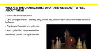 WHO ARE THE CHARACTERS? WHAT ARE WE MEANT TO FEEL
ABOUT THEM?
- Man - Feel empathy for him
- Child /younger version - birthday party, seems sad, depressed in a situation where he should
be happy
- Physiologist / questioner - quite cold
- Mum - gets killed by someone either
an abusive partner or maybe the son
 