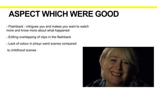 ASPECT WHICH WERE GOOD
- Flashback - intrigues you and makes you want to watch
more and know more about what happened
- Editing overlapping of clips in the flashback
- Lack of colour in phsyc ward scenes compared
to childhood scenes
 