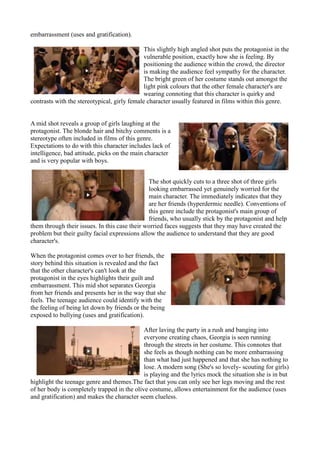 embarrassment (uses and gratification).
This slightly high angled shot puts the protagonist in the
vulnerable position, exactly how she is feeling. By
positioning the audience within the crowd, the director
is making the audience feel sympathy for the character.
The bright green of her costume stands out amongst the
light pink colours that the other female character's are
wearing connoting that this character is quirky and
contrasts with the stereotypical, girly female character usually featured in films within this genre.
A mid shot reveals a group of girls laughing at the
protagonist. The blonde hair and bitchy comments is a
stereotype often included in films of this genre.
Expectations to do with this character includes lack of
intelligence, bad attitude, picks on the main character
and is very popular with boys.
The shot quickly cuts to a three shot of three girls
looking embarrassed yet genuinely worried for the
main character. The immediately indicates that they
are her friends (hyperdermic needle). Conventions of
this genre include the protagonist's main group of
friends, who usually stick by the protagonist and help
them through their issues. In this case their worried faces suggests that they may have created the
problem but their guilty facial expressions allow the audience to understand that they are good
character's.
When the protagonist comes over to her friends, the
story behind this situation is revealed and the fact
that the other character's can't look at the
protagonist in the eyes highlights their guilt and
embarrassment. This mid shot separates Georgia
from her friends and presents her in the way that she
feels. The teenage audience could identify with the
the feeling of being let down by friends or the being
exposed to bullying (uses and gratification).
After laving the party in a rush and banging into
everyone creating chaos, Georgia is seen running
through the streets in her costume. This connotes that
she feels as though nothing can be more embarrassing
than what had just happened and that she has nothing to
lose. A modern song (She's so lovely- scouting for girls)
is playing and the lyrics mock the situation she is in but
highlight the teenage genre and themes.The fact that you can only see her legs moving and the rest
of her body is completely trapped in the olive costume, allows entertainment for the audience (uses
and gratification) and makes the character seem clueless.
 