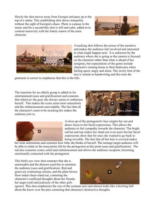 Slowly the shot moves away from Georgia and pans up to the
top of a statue. This establishing shot shows tranquility
without the sight of Georgia's chaos. There is a pause in the
music and for a second this shot is still and calm, added in to
contrast massively with the frantic manor of the main
character.
A tracking shot follows the action of the narrative
and makes the audience feel involved and interested
in what might happen next. It is unknown by the
audience where she is going as the camera is focused
on the character rather than what is ahead of her
(enigma), but expectations of the genre include
character's running home to their bedrooms when
feeling upset, angry and alone. The swirly font of the
text is similar to handwriting and this time the
grammar is correct to emphasise that this is the title.
The reactions for an elderly group is added in for
entertainment (uses and gratification) and connotes
that wherever she goes she always seems to embarrass
herself. This makes the scene seem more naturalistic
and the embarrassment unavoidable. The fact that all
the character's seem to be mocking her makes the
audience join in.
A close up of the protagonist's face singles her out and
draws focus to her facial expressions. This allows the
audience to feel sympathy towards the character. The bright
red hat and top makes her stand out even more but her facial
expressions show that for once she wanted to go back to
being invisible. The fact that all her hair is covered makes
her look unfeminine and connotes how little she thinks of herself. The teenage target audience will
be able to relate to the insecurities felt by the protagonist at this point (uses and gratification). The
red also connotes comic relief and embarrassment and allows the audience escapism, becoming
emotionally connected with the protagonist.
This bird's eye view shot connotes that she is
unmissable and the director used this to entertain
the audience (uses and gratification). Red and
green are contrasting colours, and the plain brown
floor makes them stand out, connoting the
character's conflicted thoughts about her friends,
her anger (red) and jealously of the other girls
(green). This shot emphasises the size of the costume next and almost looks like a bowling ball
about the know over the pins connoting that character's destructive thoughts.
 