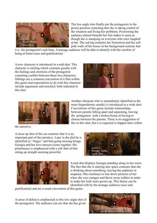 The low angle shot finally put the protagonist in the
power position connoting that she is taking control of
the situation and fixing her problems. Positioning the
audience almost beneath her feet makes it seem as
though she is stamping on everyone who once laughed
at her. The red top connotes her frustration and the soft
pink walls of her house in the background connote that
it is the protagonist's safe base. A teenage audience will be able to identify with the comfort of
being at home (uses and gratification).
A new character is introduced in a mid shot. This
character is smiling which contrasts greatly with
the feelings and emotions of the protagonist
connoting conflict between these two characters.
Siblings are a common convention of a film within
this genre and expectations to do with this character
include arguments and mischief, both indicated in
this shot.
Another character who is immediately identified as the
mum (hyperdermic needle) is introduced in a wide shot.
Conventions of this genre include relationships
between parents falling apart and separating, leaving
the protagonist with a broken home or having to
choose between the parents. There is no suggestion of
this in this shot, but it is expected to happen later within
the narrative.
A close up shot of the cat connotes that it is an
important part of the narrative. Later in the plot he is
identified as “Angus” and him going missing brings
Georgia and her love interest closer together. His
prominence is emphasised with a still shot of him
sitting up straight seeming powerful.
A mid shot displays Georgia standing along in her room.
The fact that she is starring into space connotes that she
is thinking about something, leaving the audience in
suspense. She continues to tear down pictures of her
when she was younger and throw away teddies in order
to make her look more grown up. This theme can be
identified with by the teenage audience (uses and
gratification) and are a usual convention of this genre.
A sense of defeat is emphasised in this low angle shot of
the protagonist. The audience can see that she has given
 