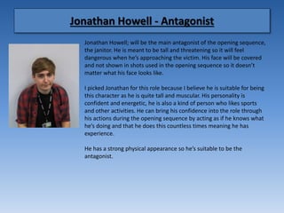 Jonathan Howell - Antagonist
Jonathan Howell; will be the main antagonist of the opening sequence,
the janitor. He is meant to be tall and threatening so it will feel
dangerous when he’s approaching the victim. His face will be covered
and not shown in shots used in the opening sequence so it doesn’t
matter what his face looks like.
I picked Jonathan for this role because I believe he is suitable for being
this character as he is quite tall and muscular. His personality is
confident and energetic, he is also a kind of person who likes sports
and other activities. He can bring his confidence into the role through
his actions during the opening sequence by acting as if he knows what
he’s doing and that he does this countless times meaning he has
experience.
He has a strong physical appearance so he’s suitable to be the
antagonist.
 