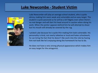 Luke Newcombe - Student Victim
Luke Newcombe will play an average school student, who is quite
skinny, making him seem weak and vulnerable and an easy target. The
student is quite paranoid so he will be a bit fidgety even when there’s
no real danger and will dart his head around in caution when doing his
work. When the janitor appears behind him he will attempt to shout
but his mouth will already be covered by the rug.
I picked Luke because he is quite thin making him look vulnerable. His
personality is kind, not overly talkative or loud and hates schoolwork,
he can bring the fact that he doesn’t like work into the role by having
him not look like he’s enjoying doing the homework he has to do.
He does not have a very strong physical appearance which makes him
an easy target for the antagonist.
 