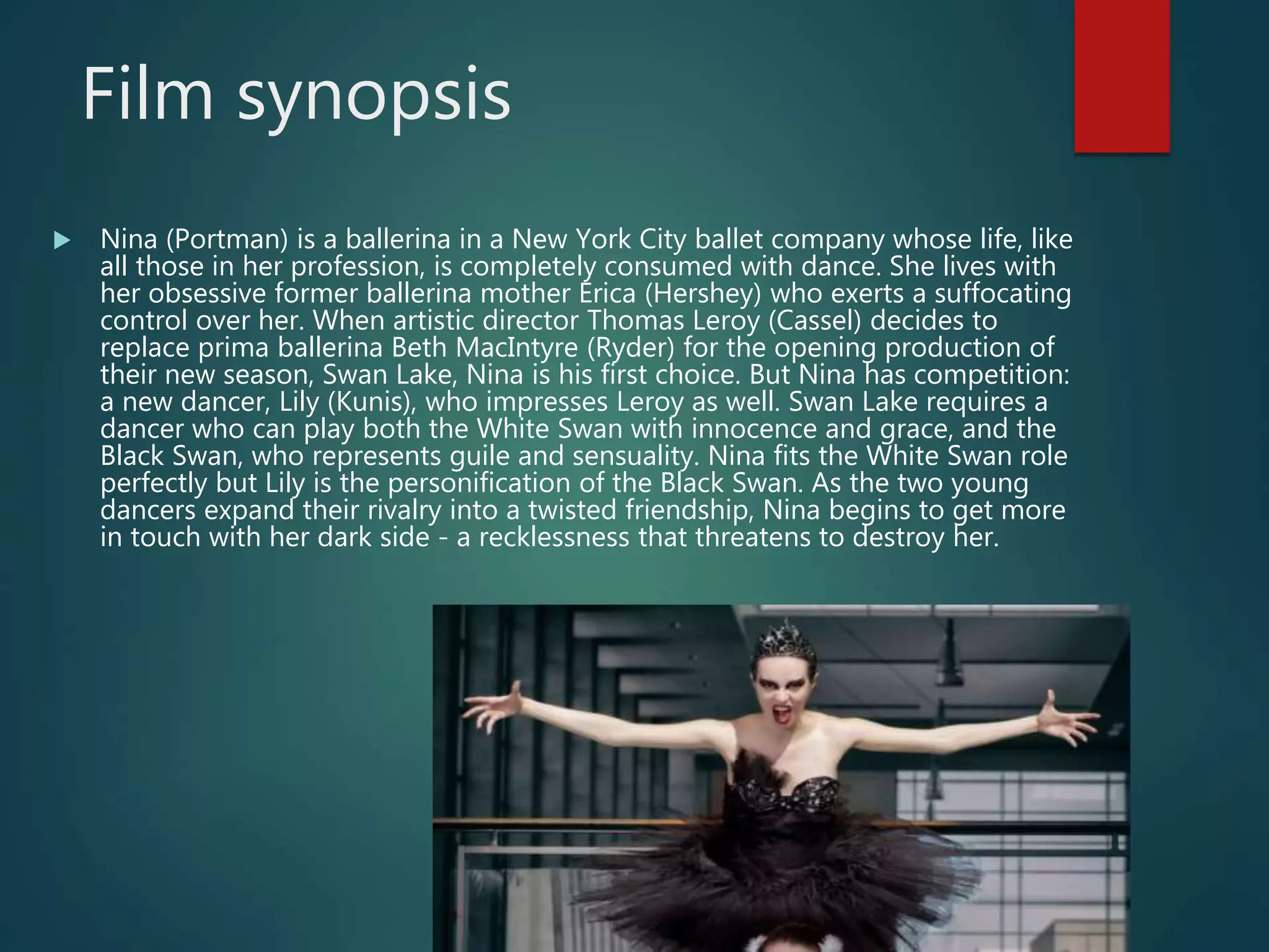 Film synopsis
 Nina (Portman) is a ballerina in a New York City ballet company whose life, like
all those in her profession, is completely consumed with dance. She lives with
her obsessive former ballerina mother Erica (Hershey) who exerts a suffocating
control over her. When artistic director Thomas Leroy (Cassel) decides to
replace prima ballerina Beth MacIntyre (Ryder) for the opening production of
their new season, Swan Lake, Nina is his first choice. But Nina has competition:
a new dancer, Lily (Kunis), who impresses Leroy as well. Swan Lake requires a
dancer who can play both the White Swan with innocence and grace, and the
Black Swan, who represents guile and sensuality. Nina fits the White Swan role
perfectly but Lily is the personification of the Black Swan. As the two young
dancers expand their rivalry into a twisted friendship, Nina begins to get more
in touch with her dark side - a recklessness that threatens to destroy her.
 