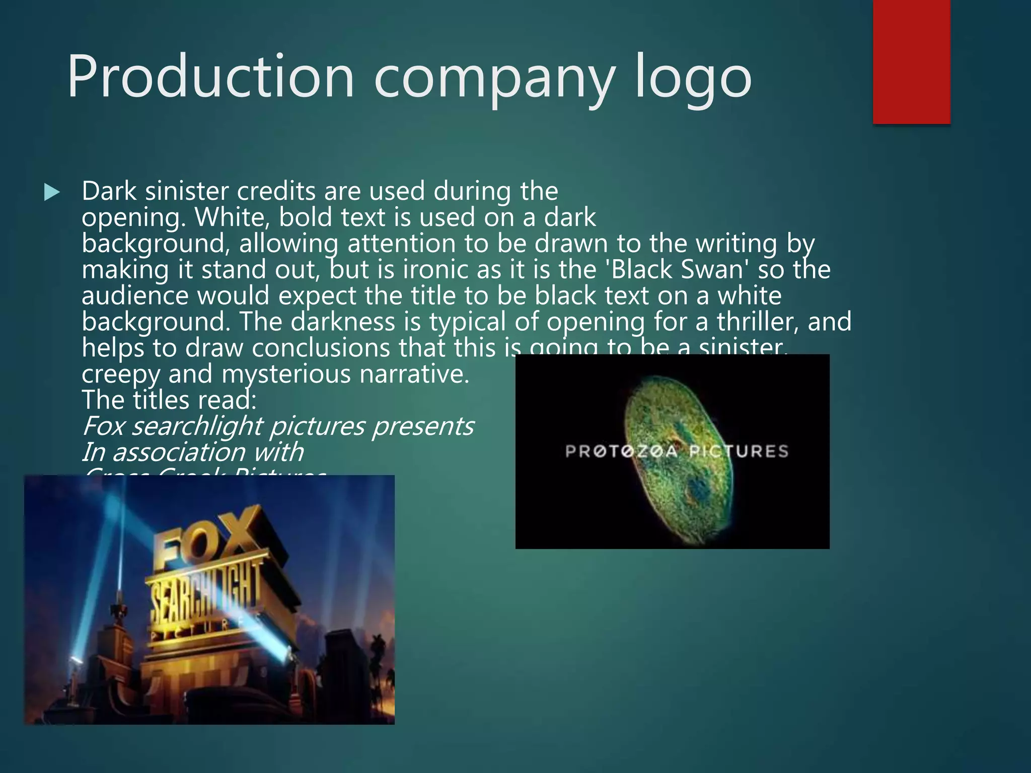 Production company logo
 Dark sinister credits are used during the
opening. White, bold text is used on a dark
background, allowing attention to be drawn to the writing by
making it stand out, but is ironic as it is the 'Black Swan' so the
audience would expect the title to be black text on a white
background. The darkness is typical of opening for a thriller, and
helps to draw conclusions that this is going to be a sinister,
creepy and mysterious narrative.
The titles read:
Fox searchlight pictures presents
In association with
Cross Creek Pictures
 