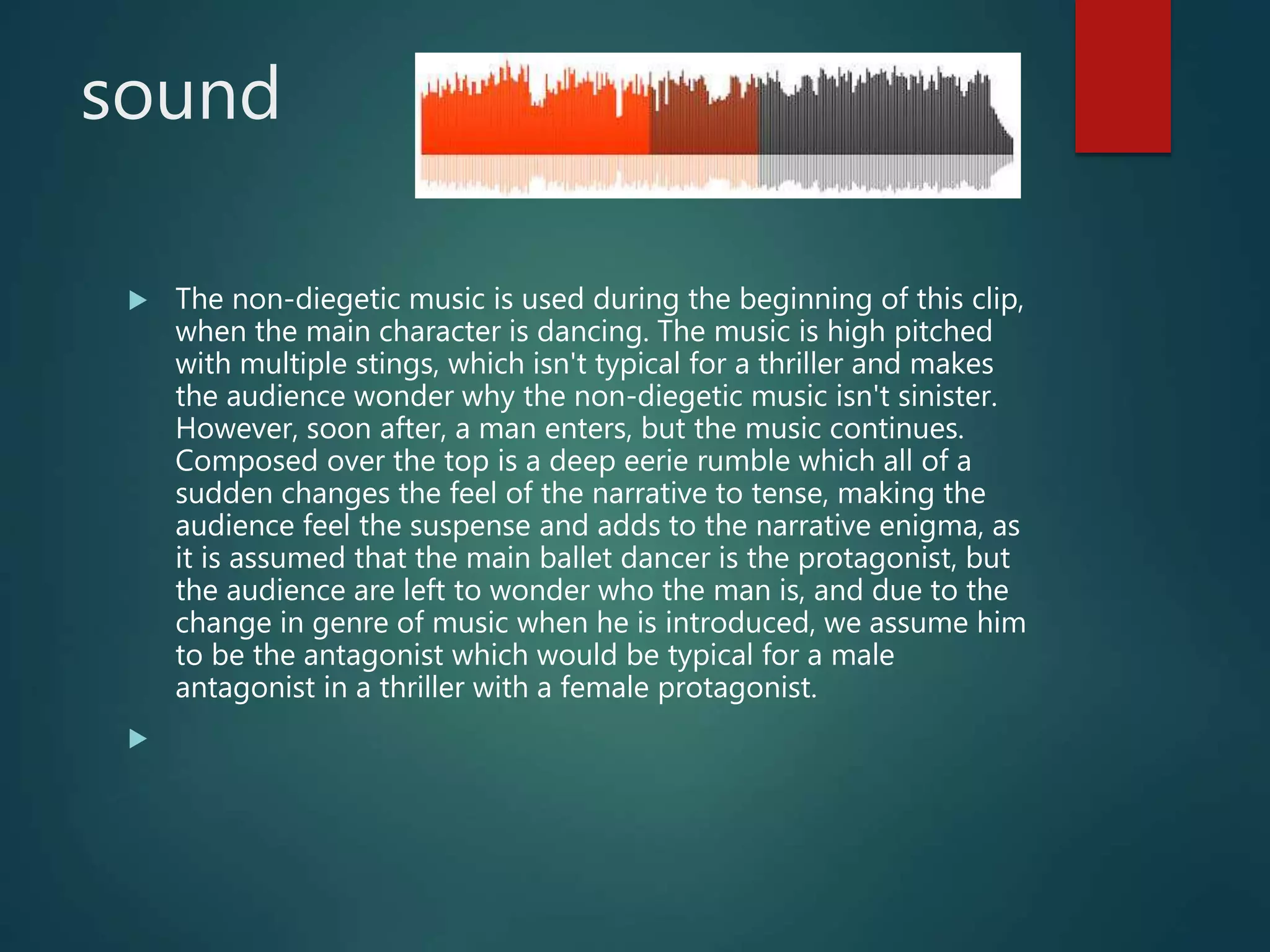 sound
 The non-diegetic music is used during the beginning of this clip,
when the main character is dancing. The music is high pitched
with multiple stings, which isn't typical for a thriller and makes
the audience wonder why the non-diegetic music isn't sinister.
However, soon after, a man enters, but the music continues.
Composed over the top is a deep eerie rumble which all of a
sudden changes the feel of the narrative to tense, making the
audience feel the suspense and adds to the narrative enigma, as
it is assumed that the main ballet dancer is the protagonist, but
the audience are left to wonder who the man is, and due to the
change in genre of music when he is introduced, we assume him
to be the antagonist which would be typical for a male
antagonist in a thriller with a female protagonist.

 
