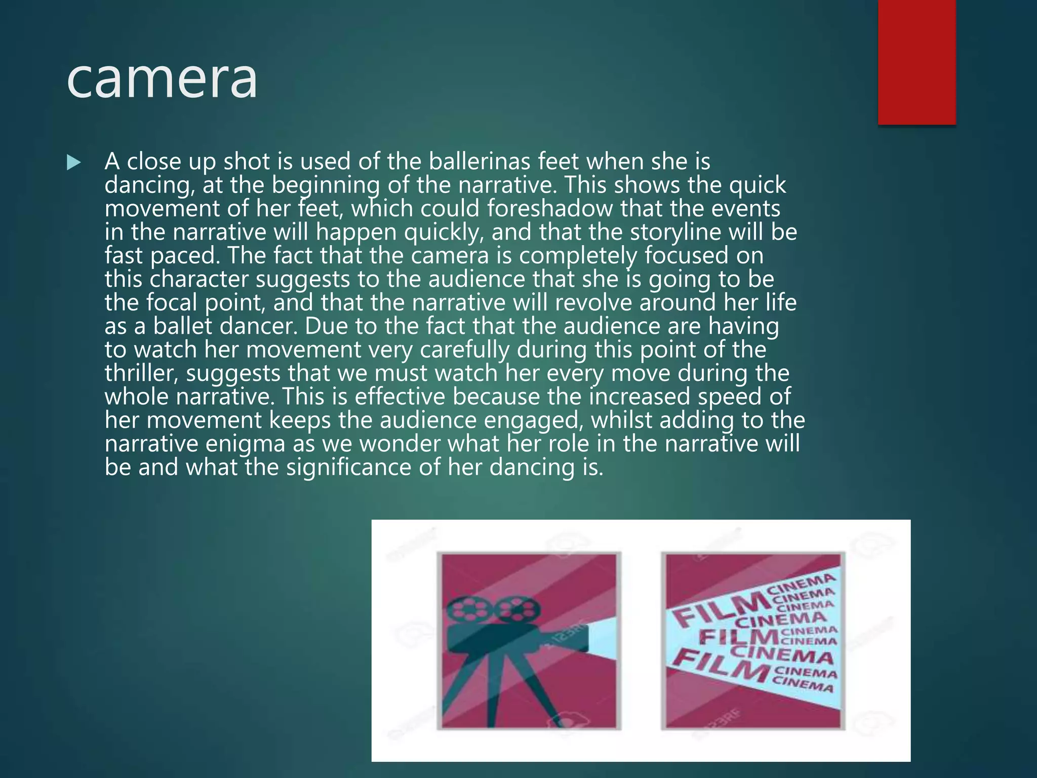 camera
 A close up shot is used of the ballerinas feet when she is
dancing, at the beginning of the narrative. This shows the quick
movement of her feet, which could foreshadow that the events
in the narrative will happen quickly, and that the storyline will be
fast paced. The fact that the camera is completely focused on
this character suggests to the audience that she is going to be
the focal point, and that the narrative will revolve around her life
as a ballet dancer. Due to the fact that the audience are having
to watch her movement very carefully during this point of the
thriller, suggests that we must watch her every move during the
whole narrative. This is effective because the increased speed of
her movement keeps the audience engaged, whilst adding to the
narrative enigma as we wonder what her role in the narrative will
be and what the significance of her dancing is.
 