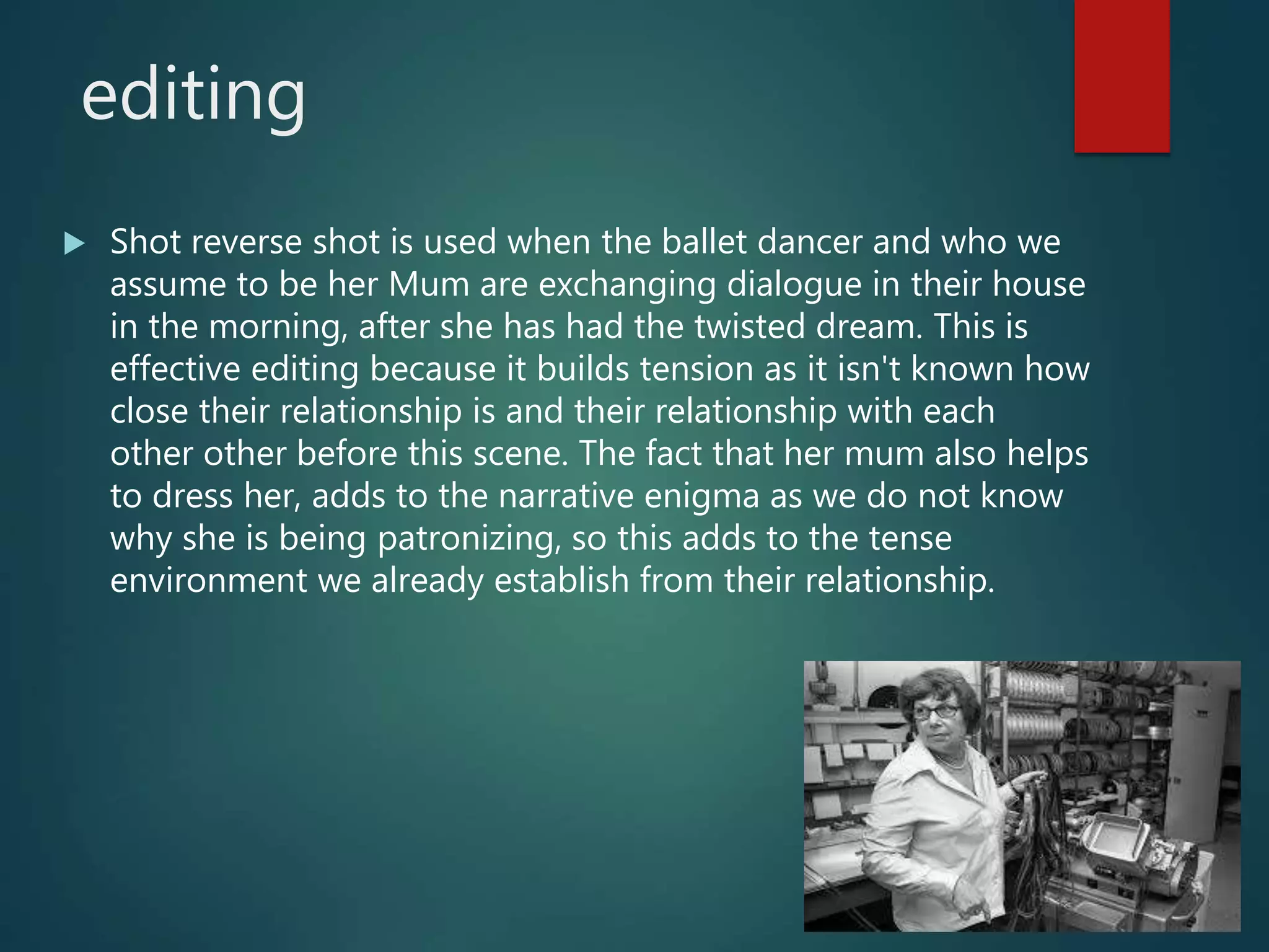 editing
 Shot reverse shot is used when the ballet dancer and who we
assume to be her Mum are exchanging dialogue in their house
in the morning, after she has had the twisted dream. This is
effective editing because it builds tension as it isn't known how
close their relationship is and their relationship with each
other other before this scene. The fact that her mum also helps
to dress her, adds to the narrative enigma as we do not know
why she is being patronizing, so this adds to the tense
environment we already establish from their relationship.
 