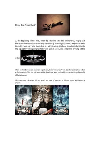 House That Never Dies)”. 
At the beginning of this film, when the situation gets dark and terrible, people will 
hear some horrible sounds and they are usually non-diegetic-sound, people can’t see 
them, they can only hear them, this is a very terrible situation. Sometimes the sounds 
like a people who is going upstairs with leather shoes, and sometimes are drip of the 
water. 
There is a kind of voice is also very significant, that’s voiceover. When the character feel so sad or 
at the end of the film, the voiceover will tell audience some truths of life or states the real thought 
of that character. 
The whole movie is about this old house, and most of shots are in this old house, so this title is 
crucial. 
