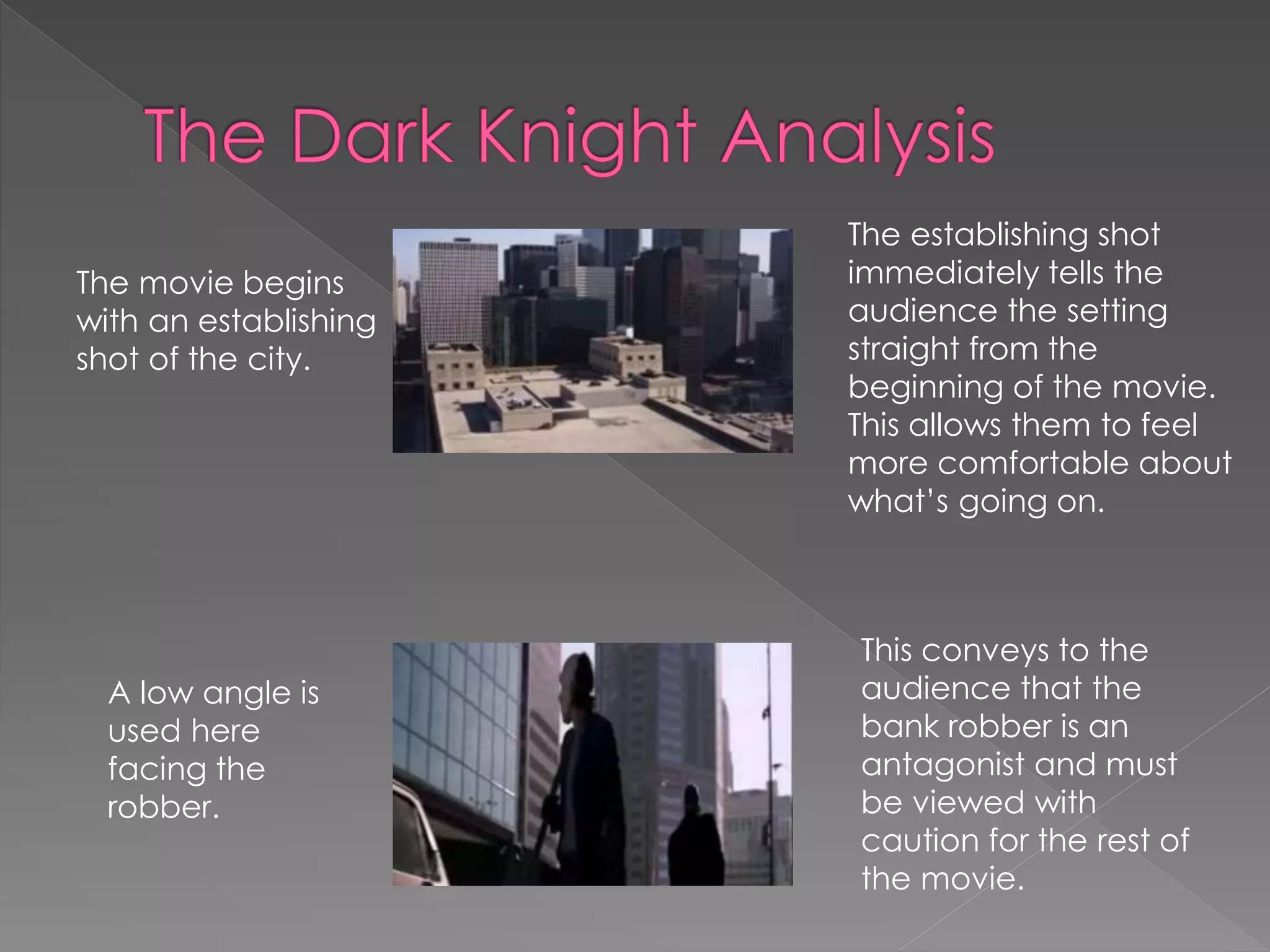 The movie begins 
with an establishing 
shot of the city. 
The establishing shot 
immediately tells the 
audience the setting 
straight from the 
beginning of the movie. 
This allows them to feel 
more comfortable about 
what’s going on. 
A low angle is 
used here 
facing the 
robber. 
This conveys to the 
audience that the 
bank robber is an 
antagonist and must 
be viewed with 
caution for the rest of 
the movie. 
 