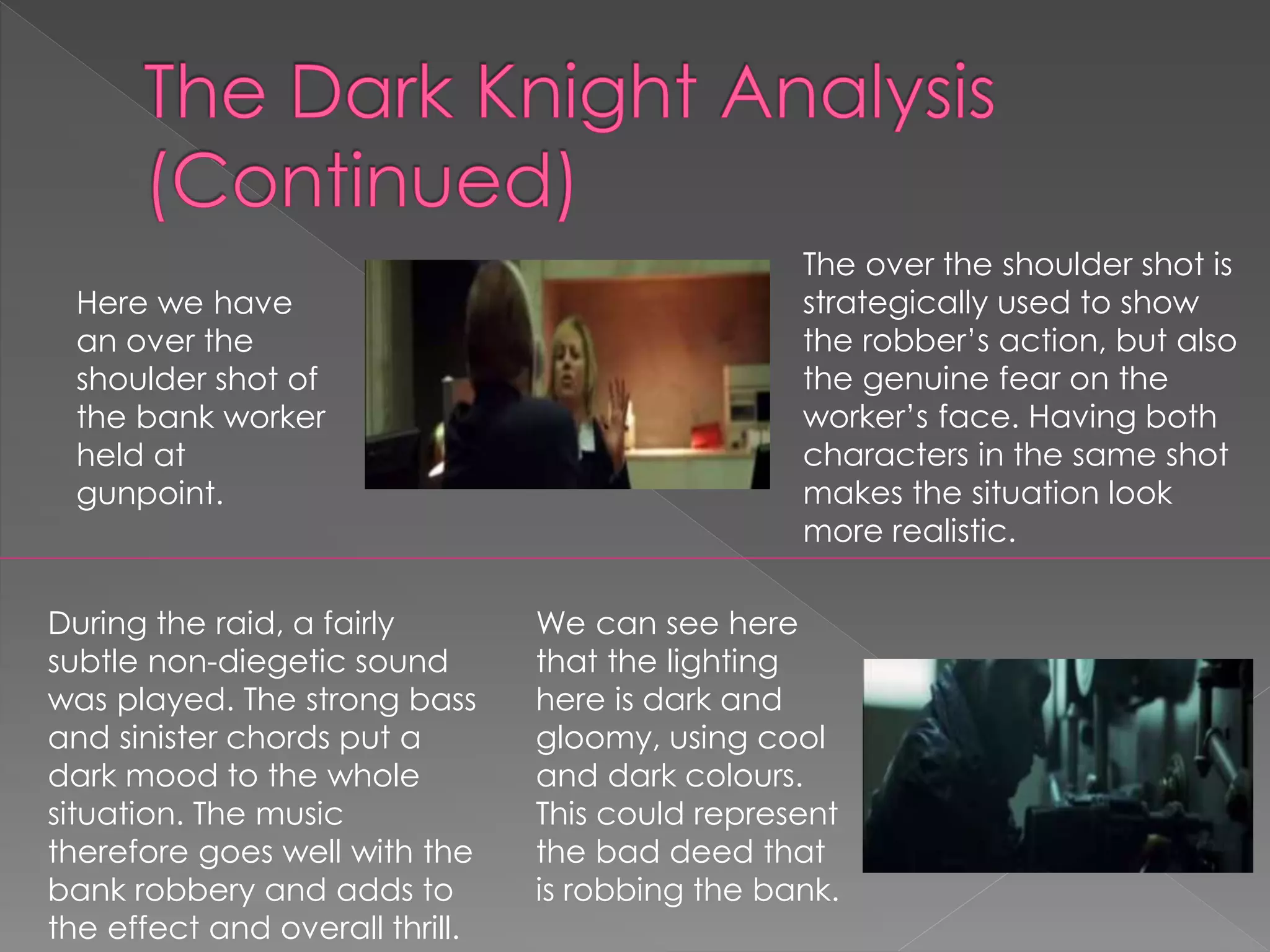 Here we have 
an over the 
shoulder shot of 
the bank worker 
held at 
gunpoint. 
The over the shoulder shot is 
strategically used to show 
the robber’s action, but also 
the genuine fear on the 
worker’s face. Having both 
characters in the same shot 
makes the situation look 
more realistic. 
We can see here 
that the lighting 
here is dark and 
gloomy, using cool 
and dark colours. 
This could represent 
the bad deed that 
is robbing the bank. 
During the raid, a fairly 
subtle non-diegetic sound 
was played. The strong bass 
and sinister chords put a 
dark mood to the whole 
situation. The music 
therefore goes well with the 
bank robbery and adds to 
the effect and overall thrill. 
 