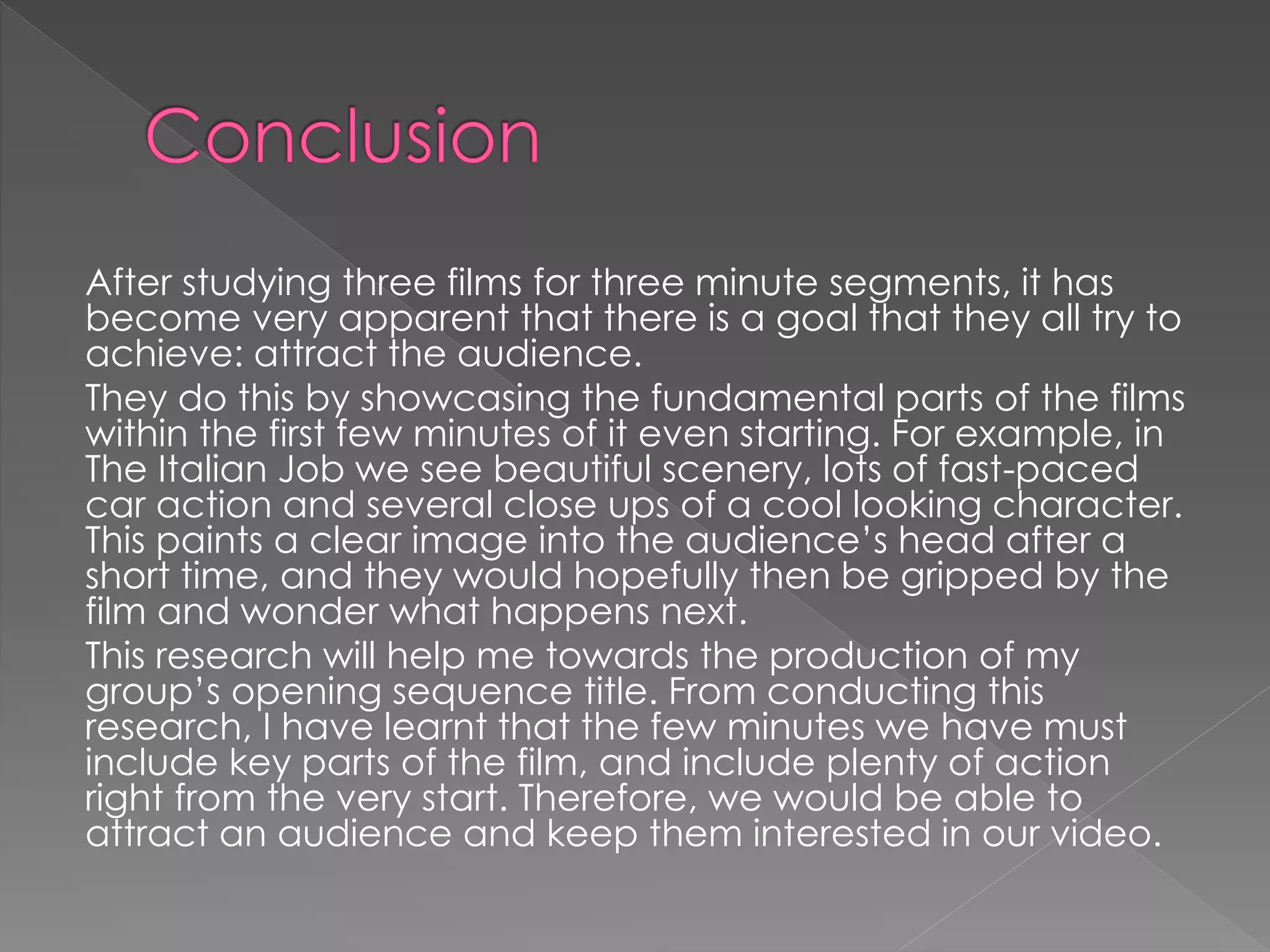 After studying three films for three minute segments, it has 
become very apparent that there is a goal that they all try to 
achieve: attract the audience. 
They do this by showcasing the fundamental parts of the films 
within the first few minutes of it even starting. For example, in 
The Italian Job we see beautiful scenery, lots of fast-paced 
car action and several close ups of a cool looking character. 
This paints a clear image into the audience’s head after a 
short time, and they would hopefully then be gripped by the 
film and wonder what happens next. 
This research will help me towards the production of my 
group’s opening sequence title. From conducting this 
research, I have learnt that the few minutes we have must 
include key parts of the film, and include plenty of action 
right from the very start. Therefore, we would be able to 
attract an audience and keep them interested in our video. 
