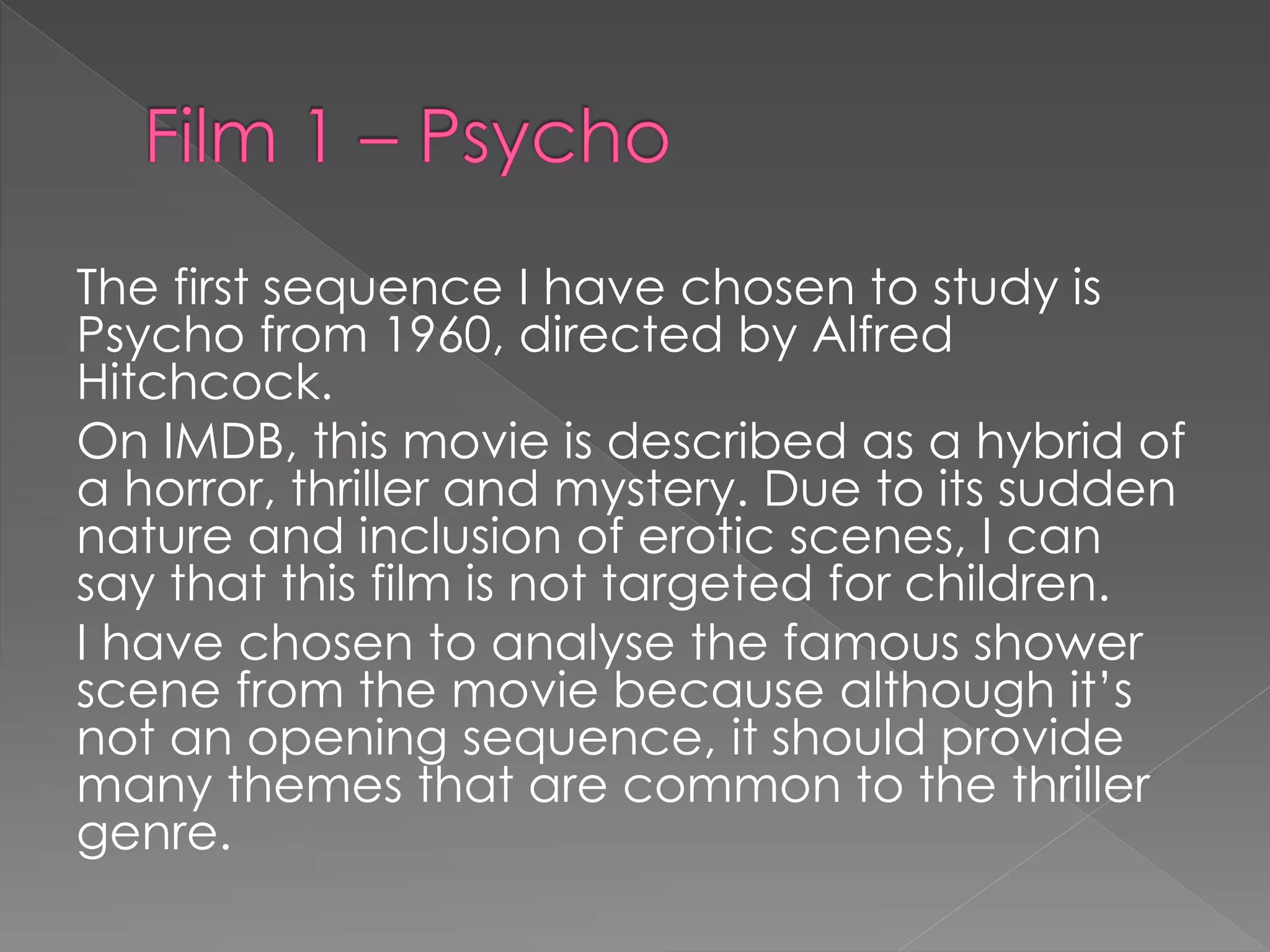 The first sequence I have chosen to study is 
Psycho from 1960, directed by Alfred 
Hitchcock. 
On IMDB, this movie is described as a hybrid of 
a horror, thriller and mystery. Due to its sudden 
nature and inclusion of erotic scenes, I can 
say that this film is not targeted for children. 
I have chosen to analyse the famous shower 
scene from the movie because although it’s 
not an opening sequence, it should provide 
many themes that are common to the thriller 
genre. 
 