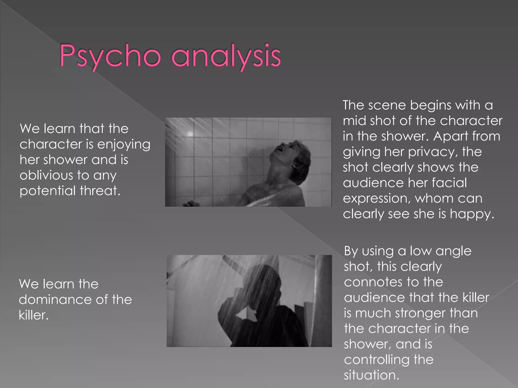We learn that the 
character is enjoying 
her shower and is 
oblivious to any 
potential threat. 
The scene begins with a 
mid shot of the character 
in the shower. Apart from 
giving her privacy, the 
shot clearly shows the 
audience her facial 
expression, whom can 
clearly see she is happy. 
We learn the 
dominance of the 
killer. 
By using a low angle 
shot, this clearly 
connotes to the 
audience that the killer 
is much stronger than 
the character in the 
shower, and is 
controlling the 
situation. 
 