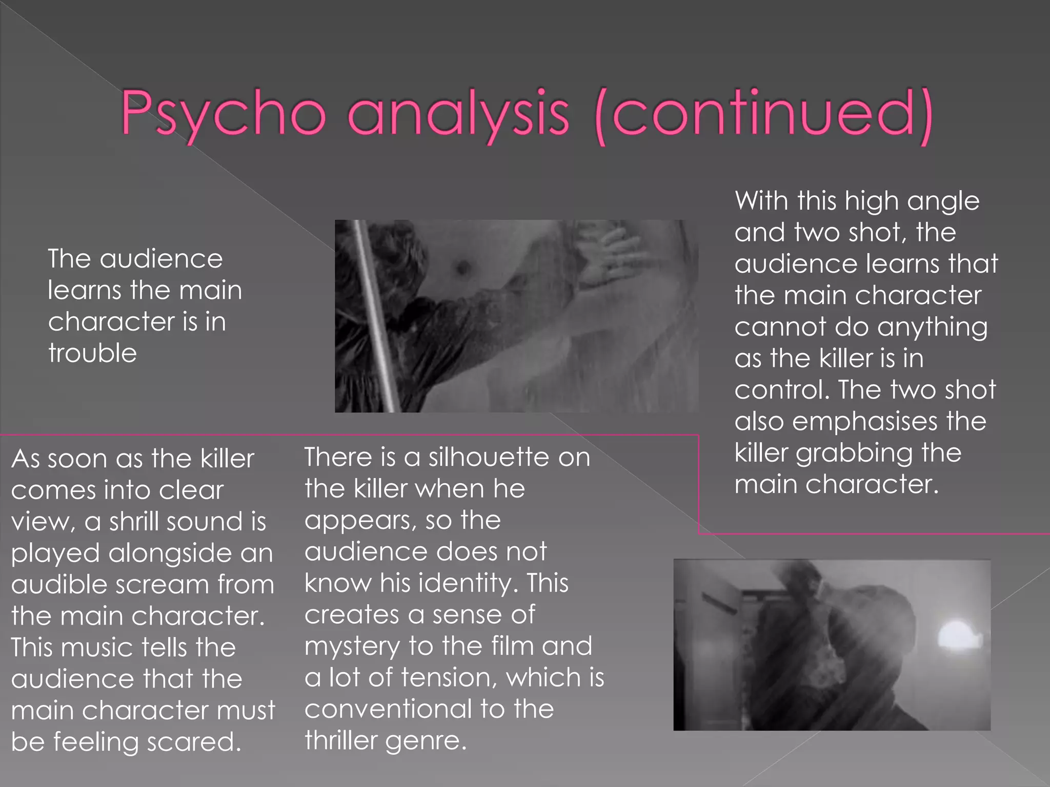 The audience 
learns the main 
character is in 
trouble 
With this high angle 
and two shot, the 
audience learns that 
the main character 
cannot do anything 
as the killer is in 
control. The two shot 
also emphasises the 
killer grabbing the 
main character. 
As soon as the killer 
comes into clear 
view, a shrill sound is 
played alongside an 
audible scream from 
the main character. 
This music tells the 
audience that the 
main character must 
be feeling scared. 
There is a silhouette on 
the killer when he 
appears, so the 
audience does not 
know his identity. This 
creates a sense of 
mystery to the film and 
a lot of tension, which is 
conventional to the 
thriller genre. 
 