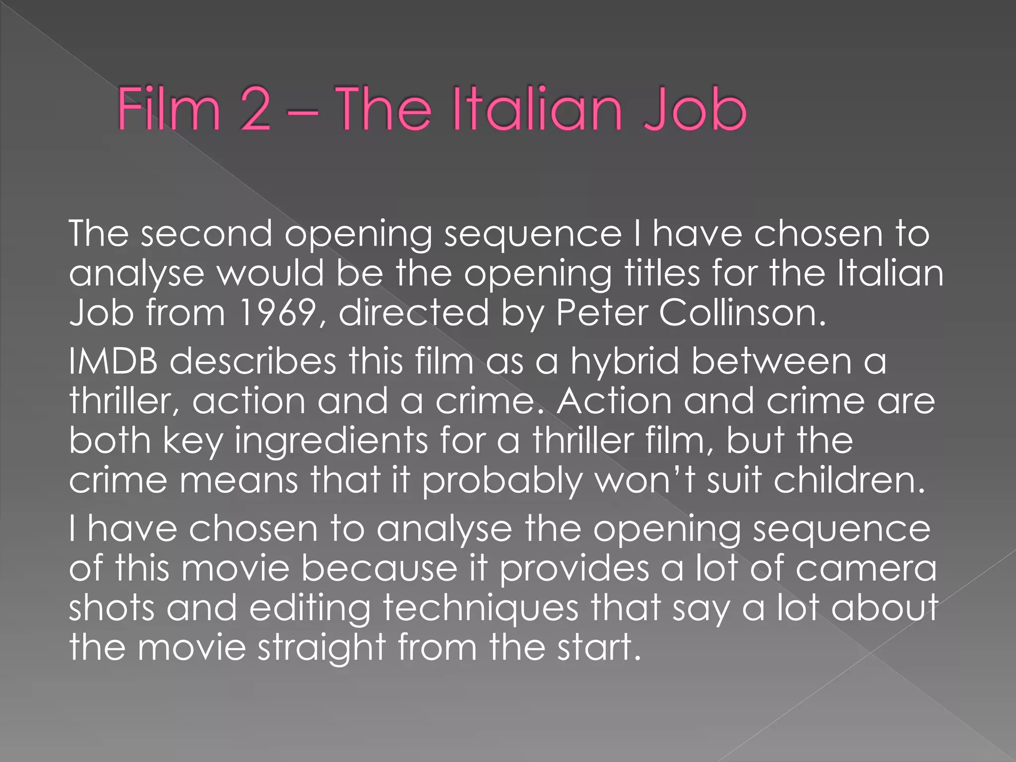 The second opening sequence I have chosen to 
analyse would be the opening titles for the Italian 
Job from 1969, directed by Peter Collinson. 
IMDB describes this film as a hybrid between a 
thriller, action and a crime. Action and crime are 
both key ingredients for a thriller film, but the 
crime means that it probably won’t suit children. 
I have chosen to analyse the opening sequence 
of this movie because it provides a lot of camera 
shots and editing techniques that say a lot about 
the movie straight from the start. 
 
