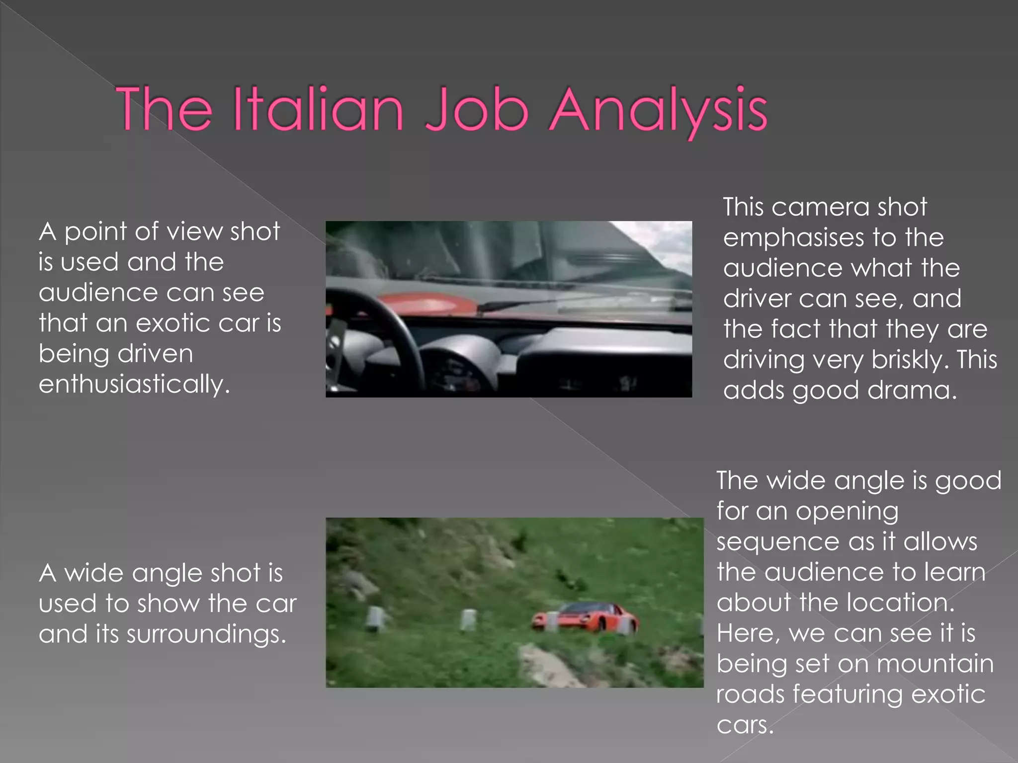 A point of view shot 
is used and the 
audience can see 
that an exotic car is 
being driven 
enthusiastically. 
This camera shot 
emphasises to the 
audience what the 
driver can see, and 
the fact that they are 
driving very briskly. This 
adds good drama. 
A wide angle shot is 
used to show the car 
and its surroundings. 
The wide angle is good 
for an opening 
sequence as it allows 
the audience to learn 
about the location. 
Here, we can see it is 
being set on mountain 
roads featuring exotic 
cars. 
 