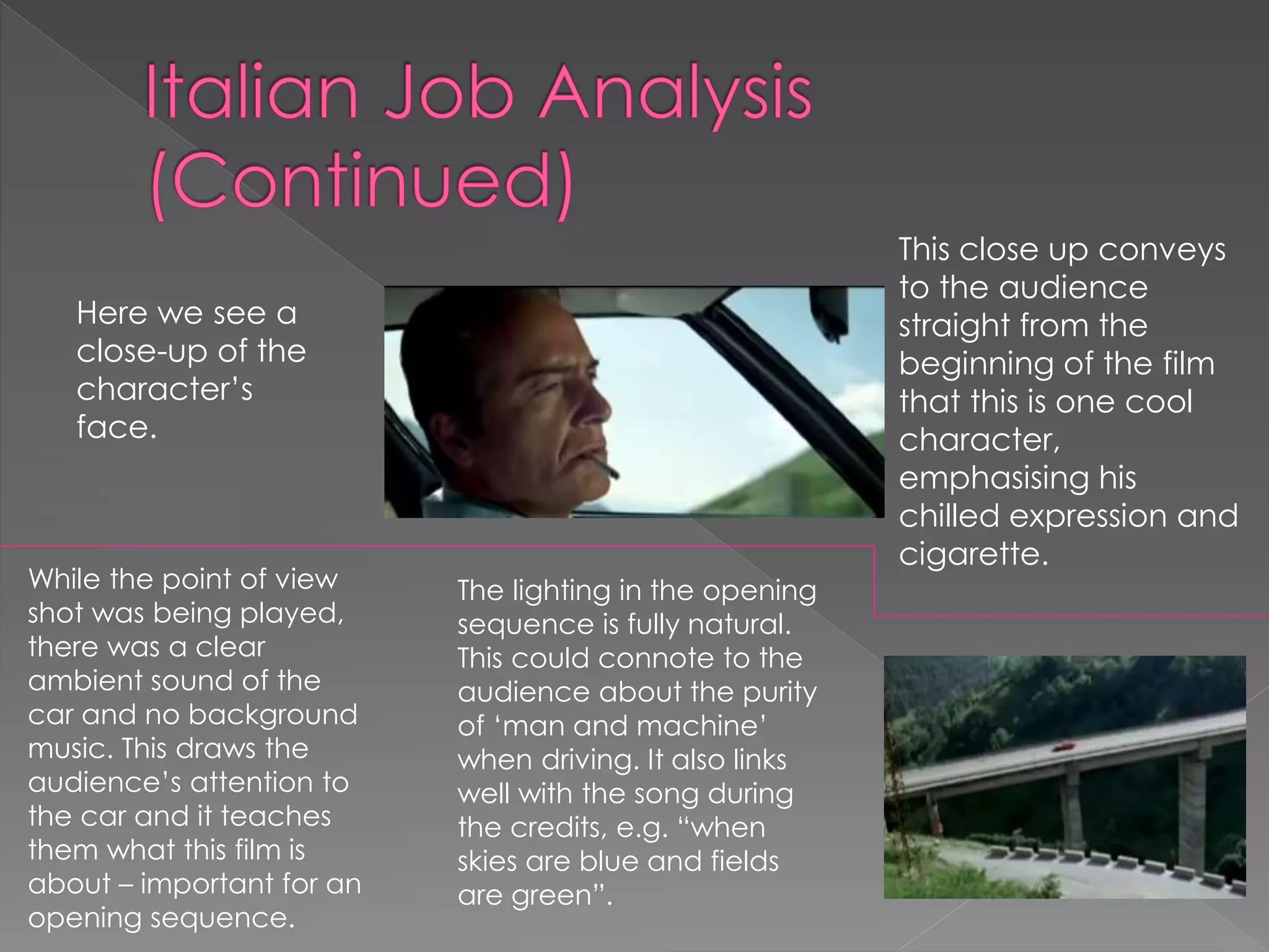 Here we see a 
close-up of the 
character’s 
face. 
This close up conveys 
to the audience 
straight from the 
beginning of the film 
that this is one cool 
character, 
emphasising his 
chilled expression and 
cigarette. 
While the point of view 
shot was being played, 
there was a clear 
ambient sound of the 
car and no background 
music. This draws the 
audience’s attention to 
the car and it teaches 
them what this film is 
about – important for an 
opening sequence. 
The lighting in the opening 
sequence is fully natural. 
This could connote to the 
audience about the purity 
of ‘man and machine’ 
when driving. It also links 
well with the song during 
the credits, e.g. “when 
skies are blue and fields 
are green”. 
 