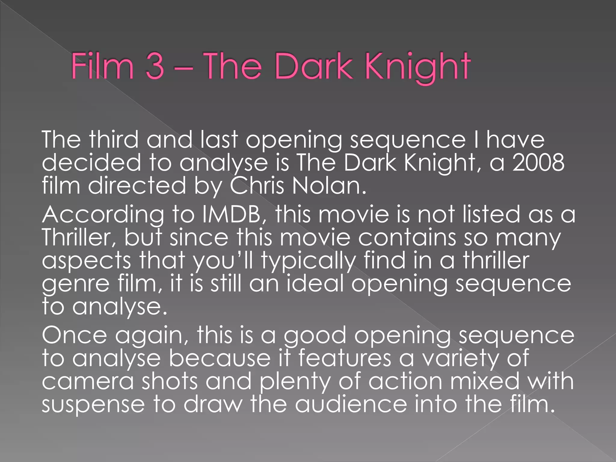 The third and last opening sequence I have 
decided to analyse is The Dark Knight, a 2008 
film directed by Chris Nolan. 
According to IMDB, this movie is not listed as a 
Thriller, but since this movie contains so many 
aspects that you’ll typically find in a thriller 
genre film, it is still an ideal opening sequence 
to analyse. 
Once again, this is a good opening sequence 
to analyse because it features a variety of 
camera shots and plenty of action mixed with 
suspense to draw the audience into the film. 
 