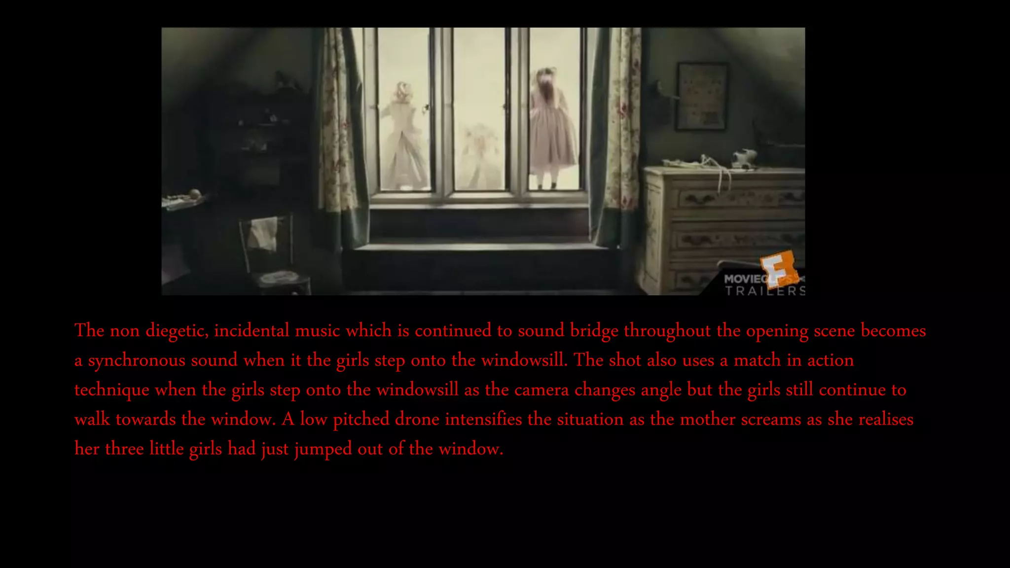 The non diegetic, incidental music which is continued to sound bridge throughout the opening scene becomes
a synchronous sound when it the girls step onto the windowsill. The shot also uses a match in action
technique when the girls step onto the windowsill as the camera changes angle but the girls still continue to
walk towards the window. A low pitched drone intensifies the situation as the mother screams as she realises
her three little girls had just jumped out of the window.
 