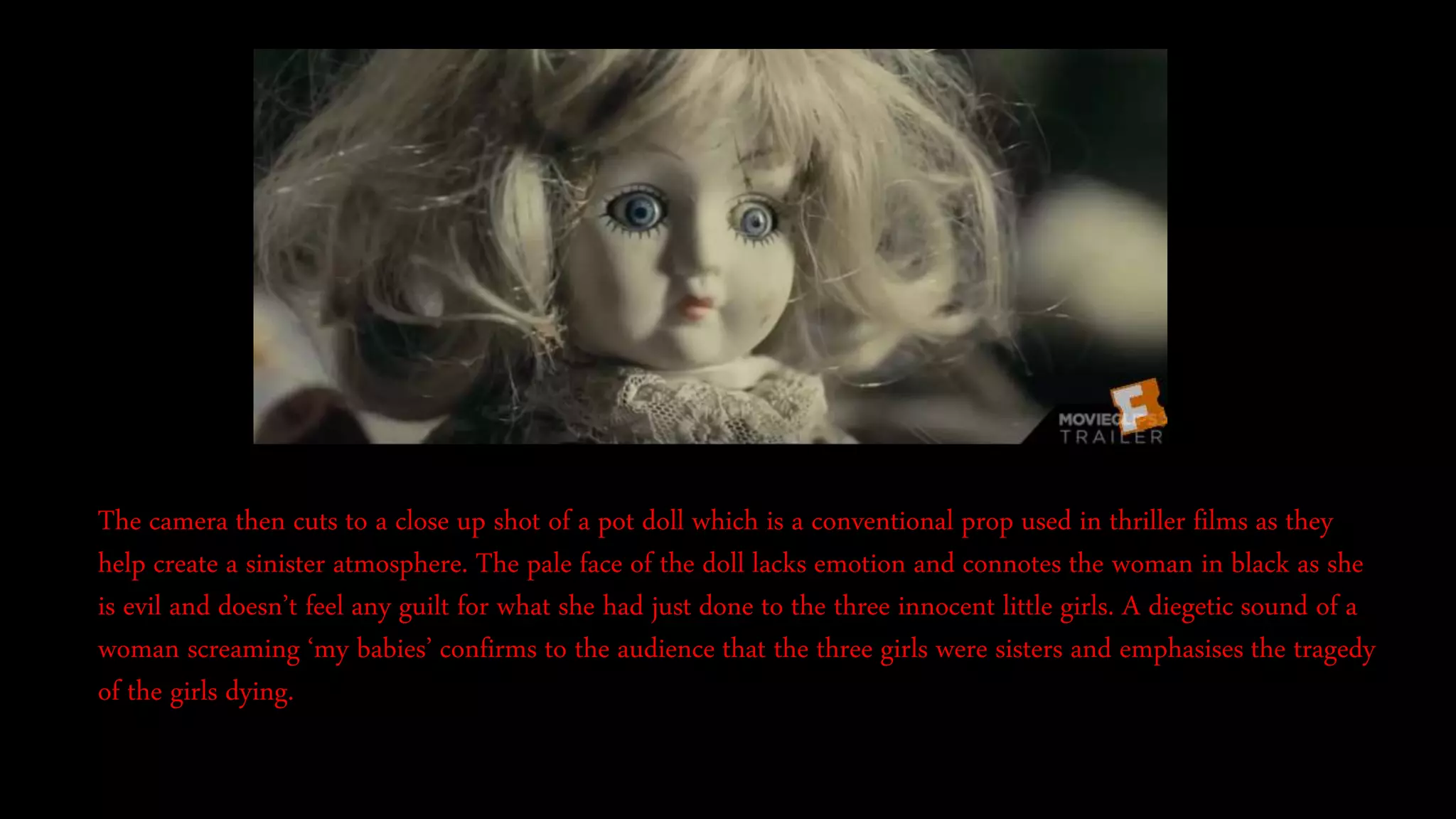 The camera then cuts to a close up shot of a pot doll which is a conventional prop used in thriller films as they
help create a sinister atmosphere. The pale face of the doll lacks emotion and connotes the woman in black as she
is evil and doesn’t feel any guilt for what she had just done to the three innocent little girls. A diegetic sound of a
woman screaming ‘my babies’ confirms to the audience that the three girls were sisters and emphasises the tragedy
of the girls dying.
 