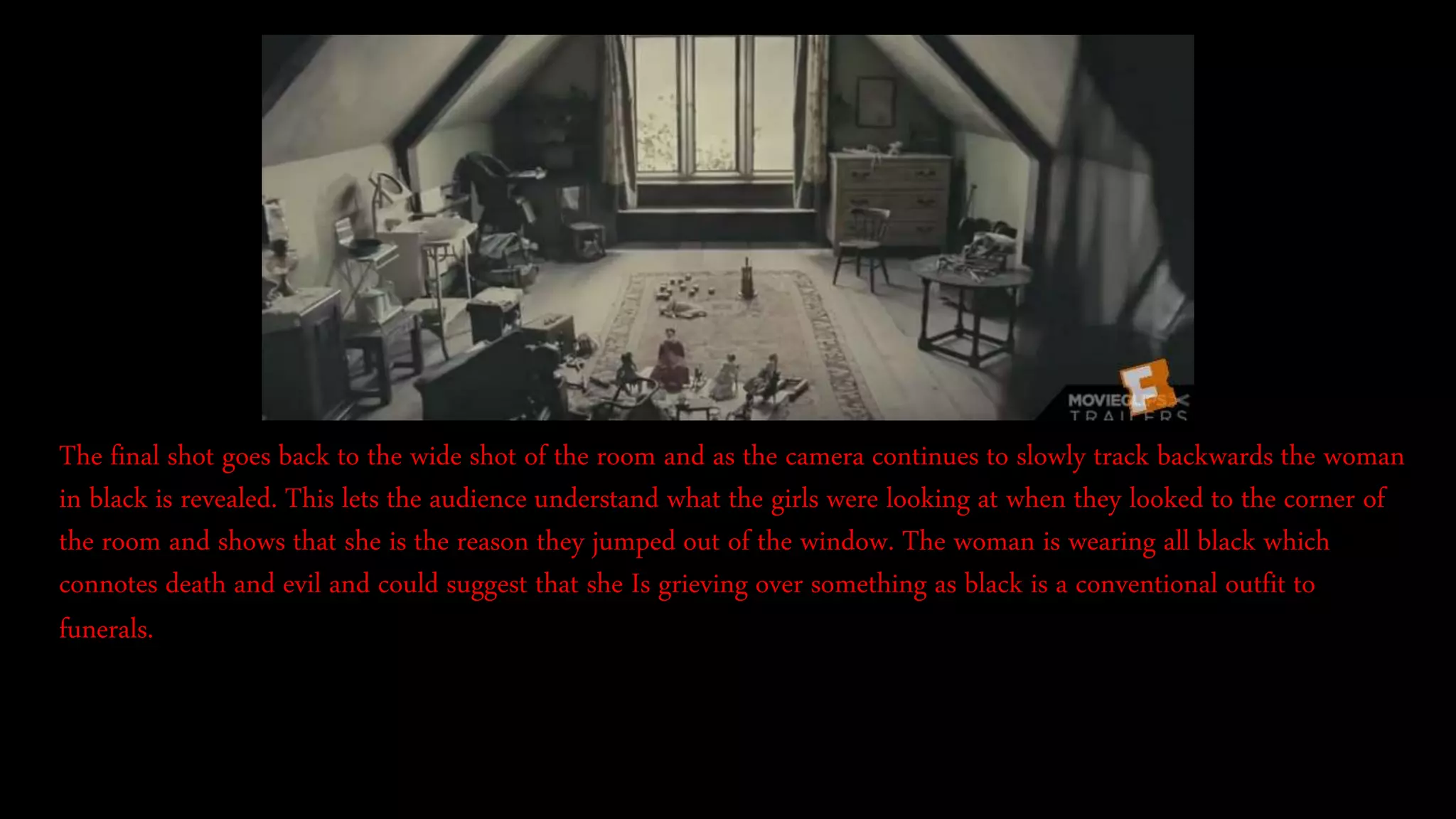 The final shot goes back to the wide shot of the room and as the camera continues to slowly track backwards the woman
in black is revealed. This lets the audience understand what the girls were looking at when they looked to the corner of
the room and shows that she is the reason they jumped out of the window. The woman is wearing all black which
connotes death and evil and could suggest that she Is grieving over something as black is a conventional outfit to
funerals.
 