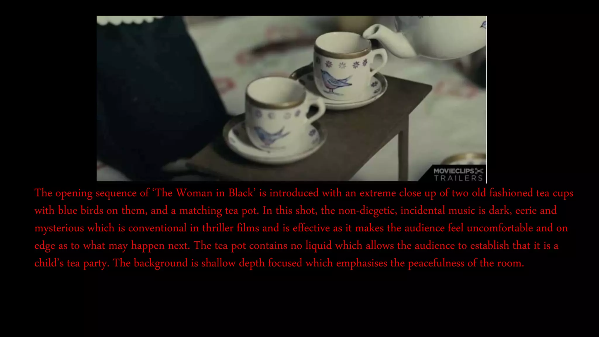 The opening sequence of ‘The Woman in Black’ is introduced with an extreme close up of two old fashioned tea cups
with blue birds on them, and a matching tea pot. In this shot, the non-diegetic, incidental music is dark, eerie and
mysterious which is conventional in thriller films and is effective as it makes the audience feel uncomfortable and on
edge as to what may happen next. The tea pot contains no liquid which allows the audience to establish that it is a
child’s tea party. The background is shallow depth focused which emphasises the peacefulness of the room.
 