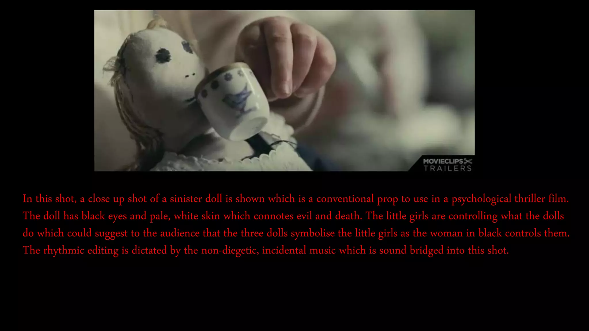In this shot, a close up shot of a sinister doll is shown which is a conventional prop to use in a psychological thriller film.
The doll has black eyes and pale, white skin which connotes evil and death. The little girls are controlling what the dolls
do which could suggest to the audience that the three dolls symbolise the little girls as the woman in black controls them.
The rhythmic editing is dictated by the non-diegetic, incidental music which is sound bridged into this shot.
 