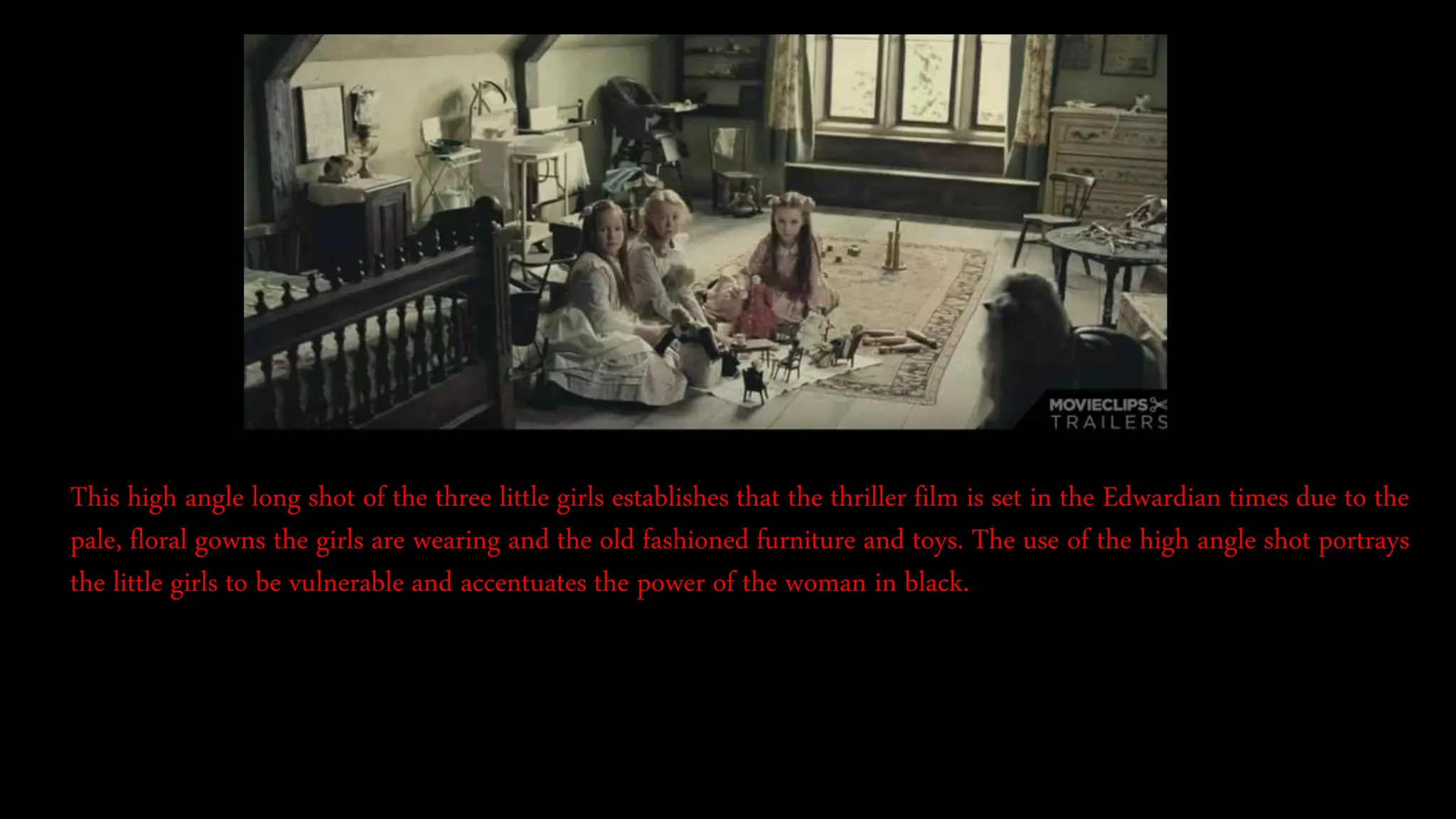 This high angle long shot of the three little girls establishes that the thriller film is set in the Edwardian times due to the
pale, floral gowns the girls are wearing and the old fashioned furniture and toys. The use of the high angle shot portrays
the little girls to be vulnerable and accentuates the power of the woman in black.
 