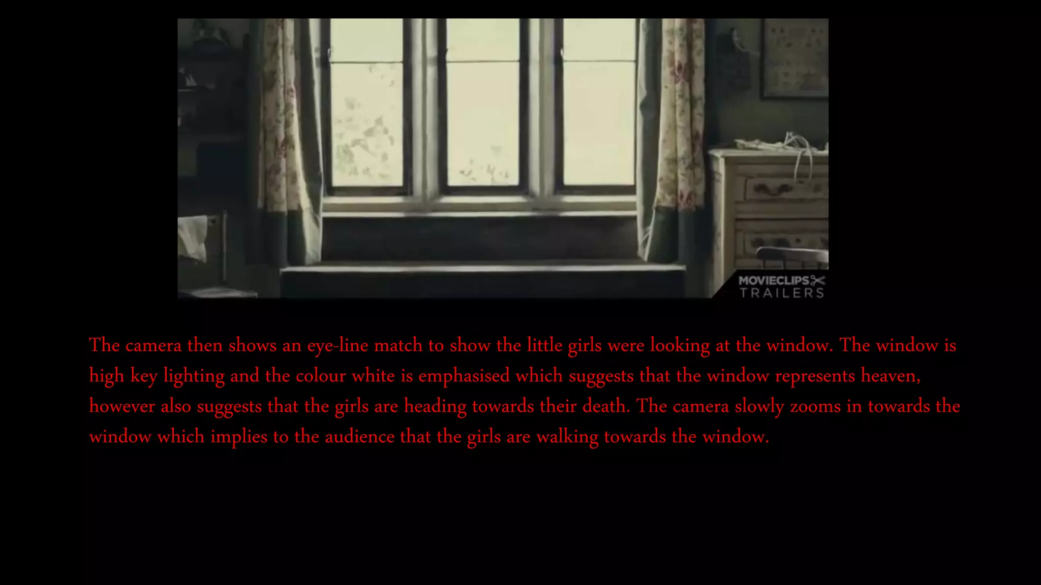 The camera then shows an eye-line match to show the little girls were looking at the window. The window is
high key lighting and the colour white is emphasised which suggests that the window represents heaven,
however also suggests that the girls are heading towards their death. The camera slowly zooms in towards the
window which implies to the audience that the girls are walking towards the window.
 