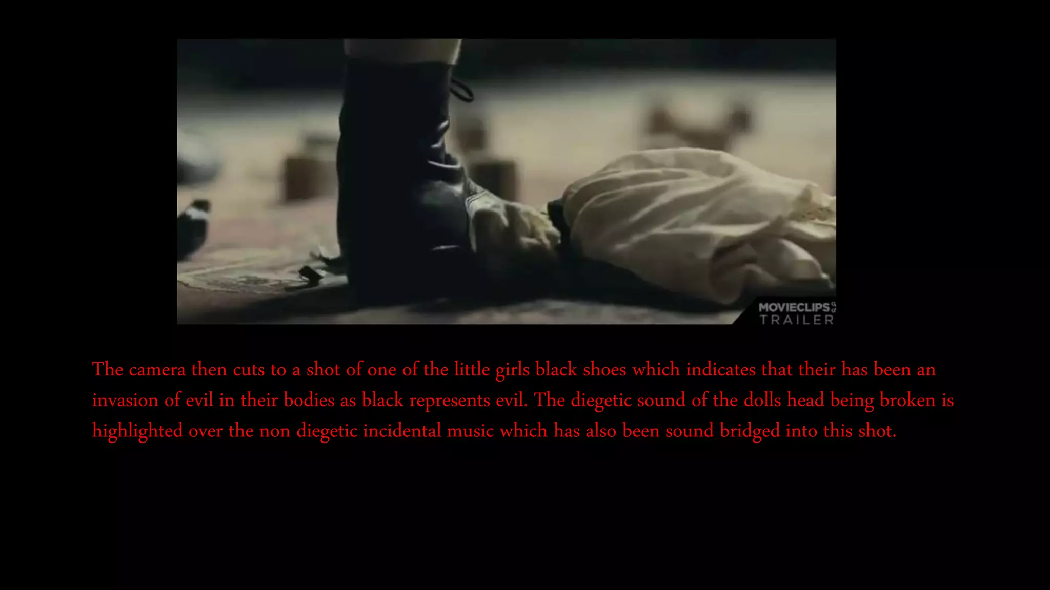 The camera then cuts to a shot of one of the little girls black shoes which indicates that their has been an
invasion of evil in their bodies as black represents evil. The diegetic sound of the dolls head being broken is
highlighted over the non diegetic incidental music which has also been sound bridged into this shot.
 