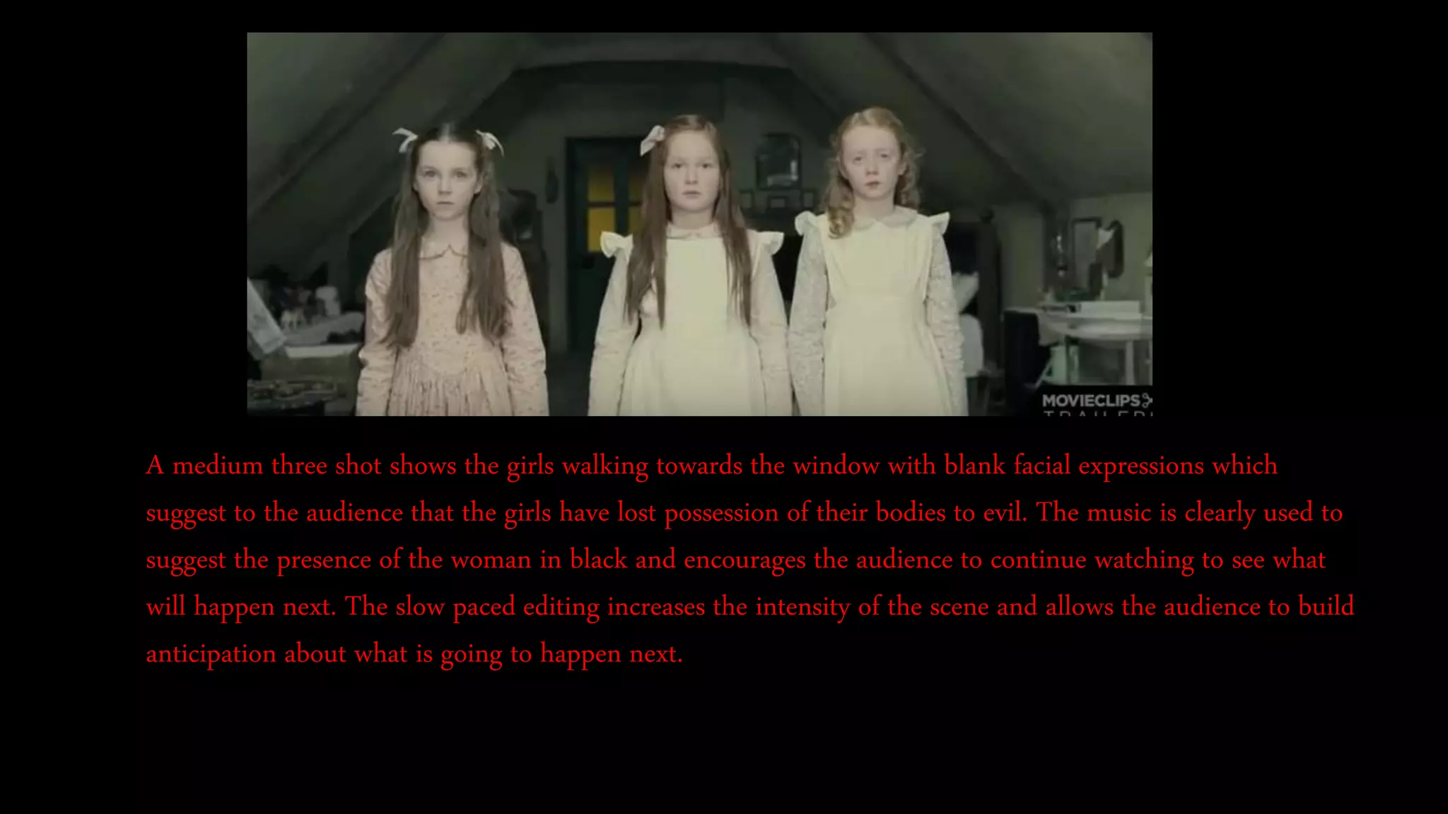 A medium three shot shows the girls walking towards the window with blank facial expressions which
suggest to the audience that the girls have lost possession of their bodies to evil. The music is clearly used to
suggest the presence of the woman in black and encourages the audience to continue watching to see what
will happen next. The slow paced editing increases the intensity of the scene and allows the audience to build
anticipation about what is going to happen next.
 