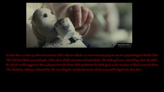 In this shot, a close up shot of a sinister doll is shown which is a conventional prop to use in a psychological thriller film.
The doll has black eyes and pale, white skin which connotes evil and death. The little girls are controlling what the dolls
do which could suggest to the audience that the three dolls symbolise the little girls as the woman in black controls them.
The rhythmic editing is dictated by the non-diegetic, incidental music which is sound bridged into this shot.
 