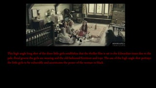 This high angle long shot of the three little girls establishes that the thriller film is set in the Edwardian times due to the
pale, floral gowns the girls are wearing and the old fashioned furniture and toys. The use of the high angle shot portrays
the little girls to be vulnerable and accentuates the power of the woman in black.
 