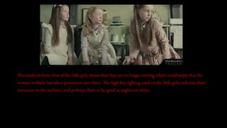 This medium three shot of the little girls shows that they are no longer smiling which could imply that the
woman in black has taken possession over them. The high key lighting used on the little girls indicates their
innocence to the audience and portrays them to be good as angles are white.
 