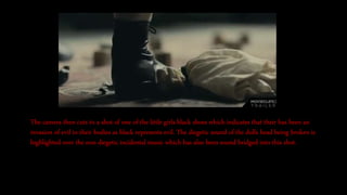 The camera then cuts to a shot of one of the little girls black shoes which indicates that their has been an
invasion of evil in their bodies as black represents evil. The diegetic sound of the dolls head being broken is
highlighted over the non diegetic incidental music which has also been sound bridged into this shot.
 